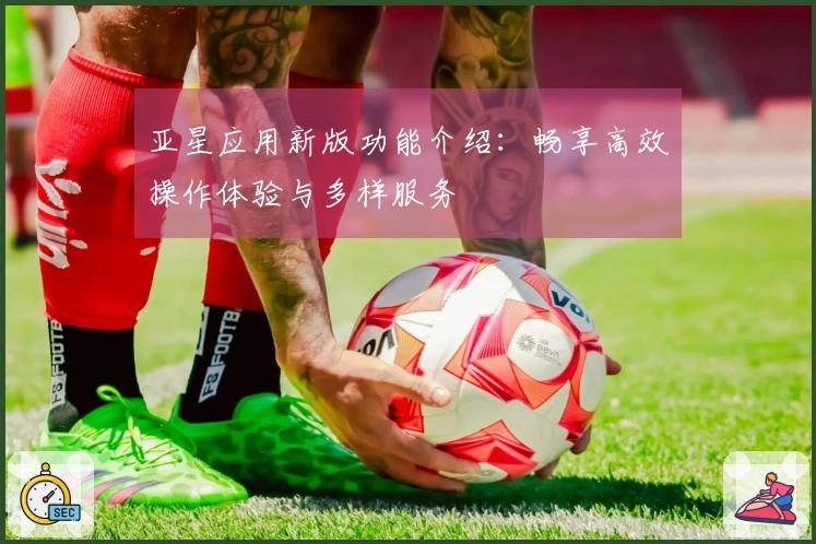 亚星应用新版功能介绍：畅享高效操作体验与多样服务