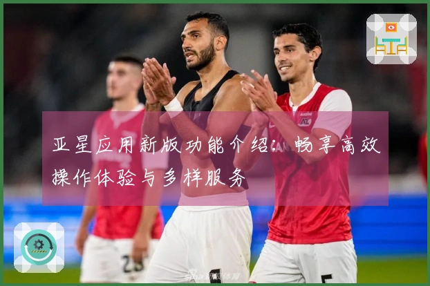 亚星应用新版功能介绍：畅享高效操作体验与多样服务