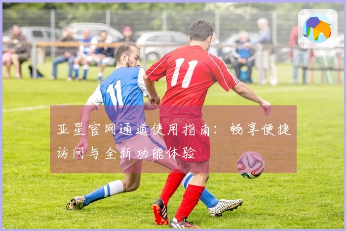 亚星官网通道使用指南：畅享便捷访问与全新功能体验
