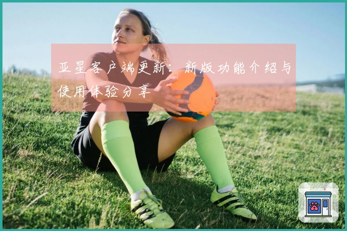 亚星客户端更新：新版功能介绍与使用体验分享