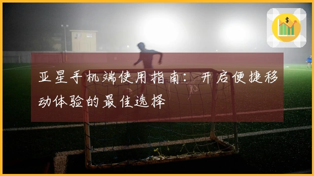 亚星手机端使用指南：开启便捷移动体验的最佳选择